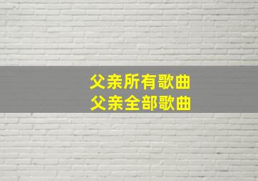 父亲所有歌曲 父亲全部歌曲